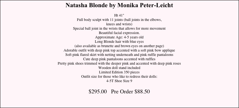 Natasha Blonde by Monika Peter-Leicht&#10;&#10;Ht 41&quot;&#10;Full body sculpt with 11 joints (ball joints in the elbows,  knees and wrists)&#10;Special ball joint in the wrists that allows for more movement&#10;Beautiful facial expression.&#10;Approximate Age: 4-5 years old&#10;Long Blonde hair with blue eyes  (also available as brunette and brown eyes on another page)&#10;Adorable outfit with deep pink top accented with a soft pink bow applique&#10;Soft pink flared skirt with netting underneath and pink ruffle pantaloons&#10;Cute deep pink pantaloons accented with ruffles&#10;Pretty pink shoes trimmed with the deeper pink and accented with deep pink roses&#10;Wooden doll stand included&#10;Limited Edition 350 pieces&#10;Outfit size for those who like to redress their dolls:  4-5T Shoe Size 9&#10;&#10;$295.00   &#10;&#10;